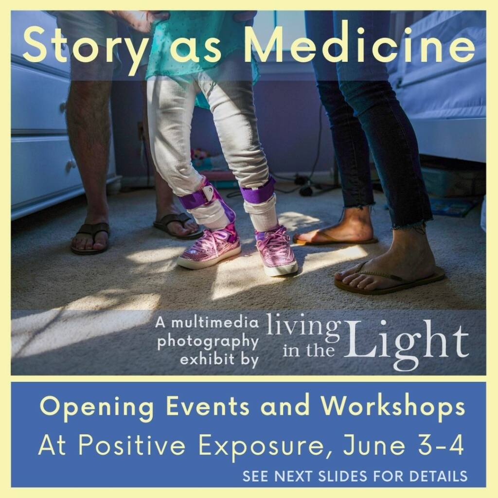 Story as Medicine A multimedia photography exhibit by Living in the Light. Opening Events and Workshops at Positive Exposure, June 3-4 SEE NEXT SLIDES FOR DETAILS.
